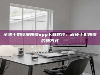 涿州苹果手机锁屏赚钱app下载软件：解锁手机赚钱的新方式