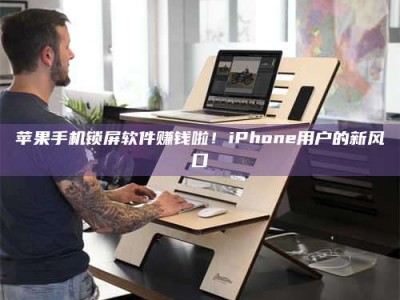 涿州苹果手机锁屏软件赚钱啦！iPhone用户的新风口